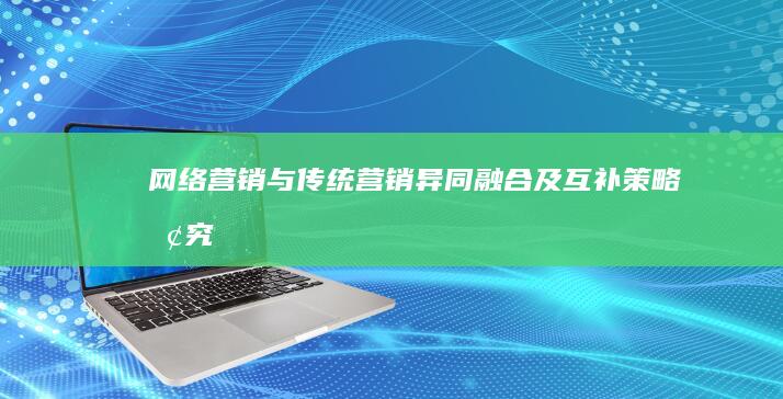 网络营销与传统营销：异同、融合及互补策略探究