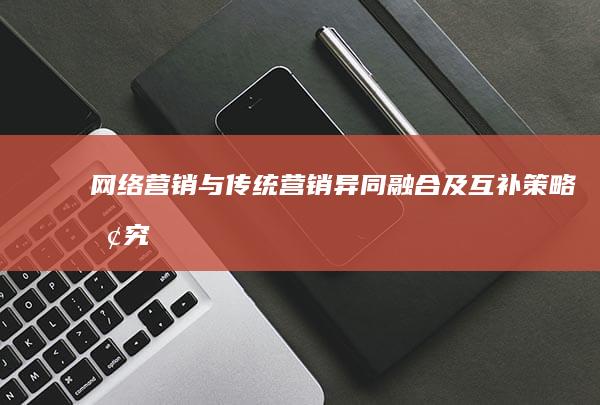 网络营销与传统营销：异同、融合及互补策略探究