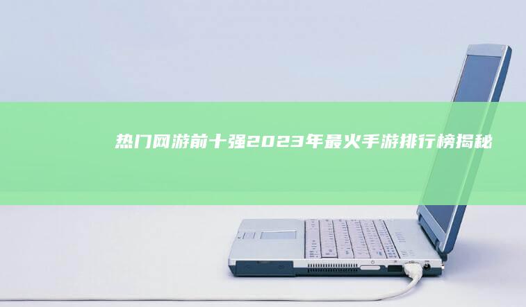 热门网游前十强：2023年最火手游排行榜揭秘